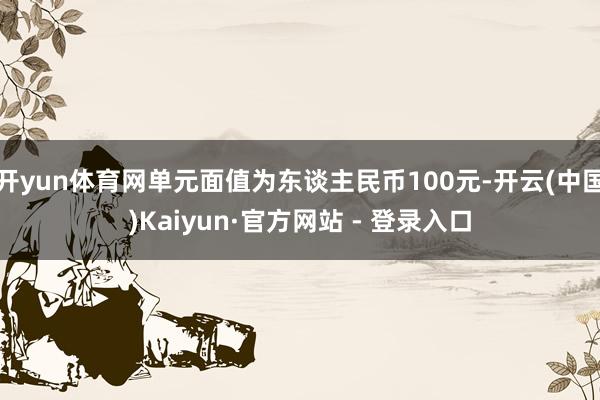 开yun体育网单元面值为东谈主民币100元-开云(中国)Kaiyun·官方网站 - 登录入口