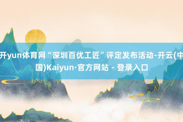 开yun体育网“深圳百优工匠”评定发布活动-开云(中国)Kaiyun·官方网站 - 登录入口