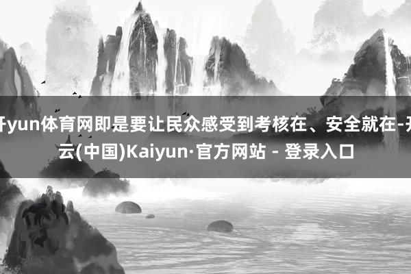 开yun体育网即是要让民众感受到考核在、安全就在-开云(中国)Kaiyun·官方网站 - 登录入口