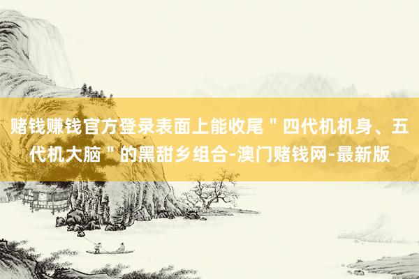 赌钱赚钱官方登录表面上能收尾"四代机机身、五代机大脑"的黑甜乡组合-澳门赌钱网-最新版