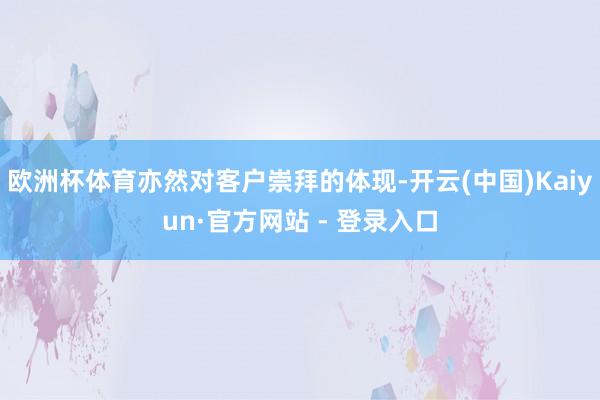 欧洲杯体育亦然对客户崇拜的体现-开云(中国)Kaiyun·官方网站 - 登录入口