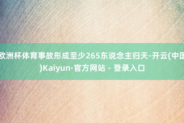 欧洲杯体育事故形成至少265东说念主归天-开云(中国)Kaiyun·官方网站 - 登录入口