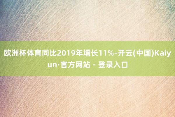 欧洲杯体育同比2019年增长11%-开云(中国)Kaiyun·官方网站 - 登录入口