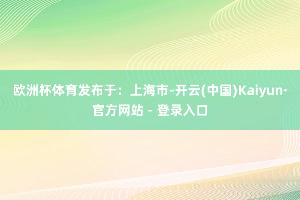欧洲杯体育发布于：上海市-开云(中国)Kaiyun·官方网站 - 登录入口