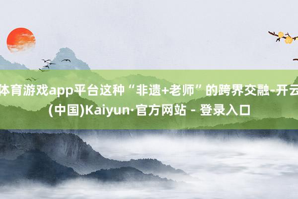 体育游戏app平台这种“非遗+老师”的跨界交融-开云(中国)Kaiyun·官方网站 - 登录入口