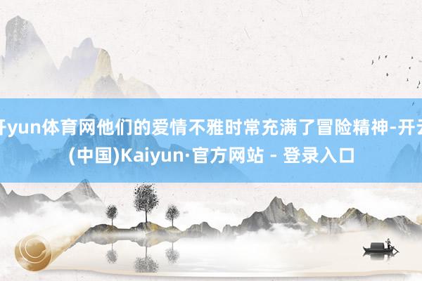 开yun体育网他们的爱情不雅时常充满了冒险精神-开云(中国)Kaiyun·官方网站 - 登录入口