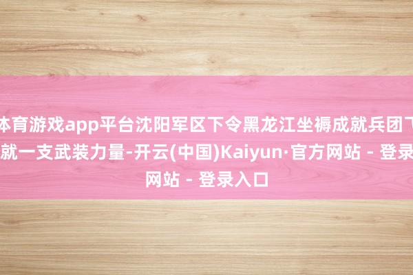 体育游戏app平台沈阳军区下令黑龙江坐褥成就兵团飞快成就一支武装力量-开云(中国)Kaiyun·官方网站 - 登录入口