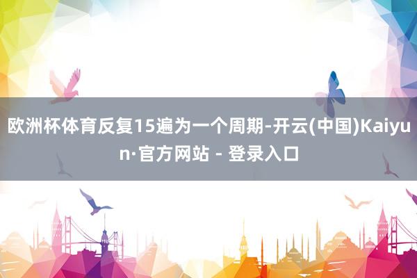 欧洲杯体育反复15遍为一个周期-开云(中国)Kaiyun·官方网站 - 登录入口