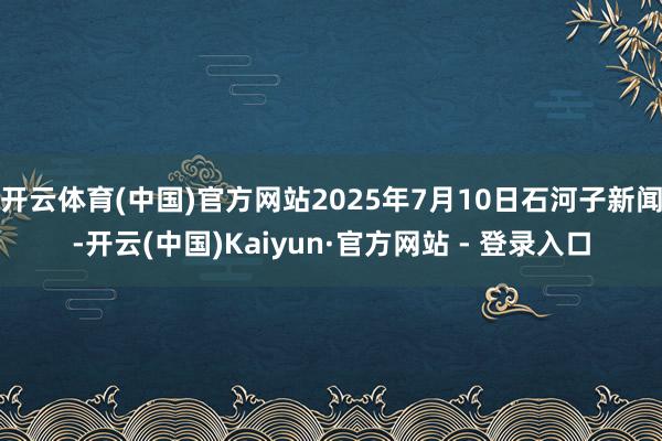 开云体育(中国)官方网站2025年7月10日石河子新闻-开云(中国)Kaiyun·官方网站 - 登录入口