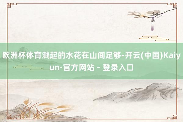 欧洲杯体育溅起的水花在山间足够-开云(中国)Kaiyun·官方网站 - 登录入口