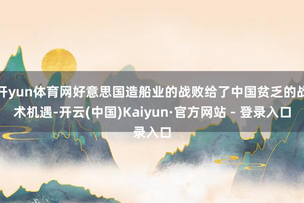 开yun体育网好意思国造船业的战败给了中国贫乏的战术机遇-开云(中国)Kaiyun·官方网站 - 登录入口