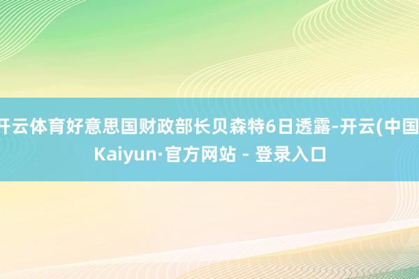 开云体育好意思国财政部长贝森特6日透露-开云(中国)Kaiyun·官方网站 - 登录入口