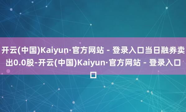 开云(中国)Kaiyun·官方网站 - 登录入口当日融券卖出0.0股-开云(中国)Kaiyun·官方网站 - 登录入口