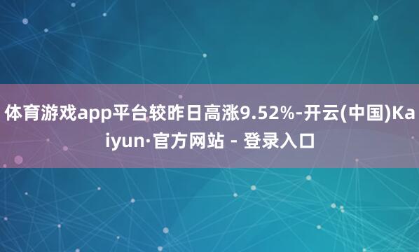 体育游戏app平台较昨日高涨9.52%-开云(中国)Kaiyun·官方网站 - 登录入口
