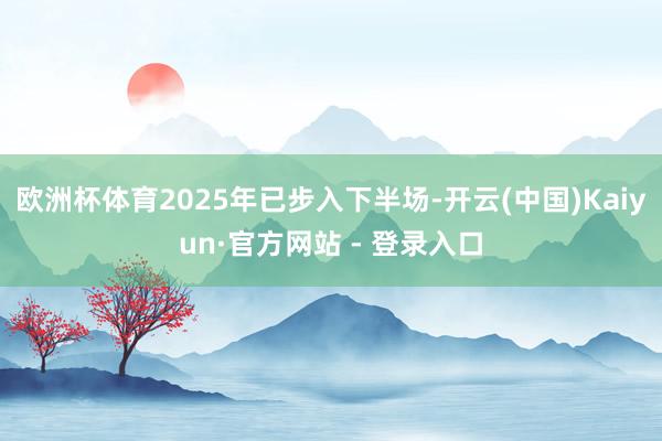 欧洲杯体育2025年已步入下半场-开云(中国)Kaiyun·官方网站 - 登录入口