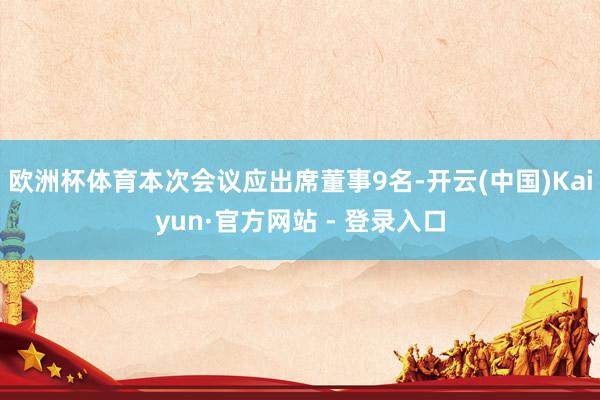 欧洲杯体育本次会议应出席董事9名-开云(中国)Kaiyun·官方网站 - 登录入口