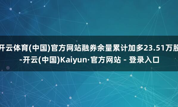 开云体育(中国)官方网站融券余量累计加多23.51万股-开云(中国)Kaiyun·官方网站 - 登录入口