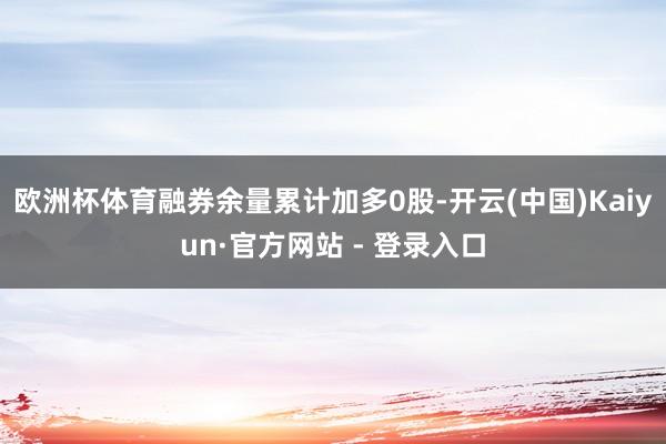 欧洲杯体育融券余量累计加多0股-开云(中国)Kaiyun·官方网站 - 登录入口