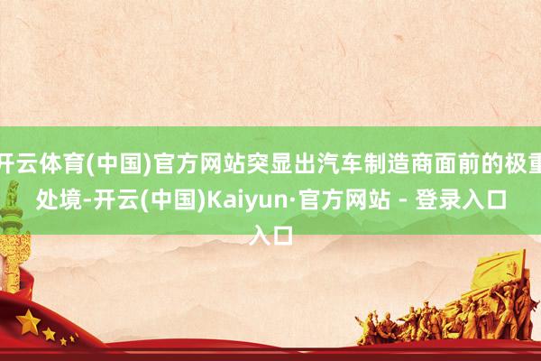 开云体育(中国)官方网站突显出汽车制造商面前的极重处境-开云(中国)Kaiyun·官方网站 - 登录入口