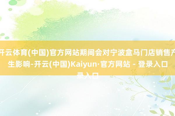 开云体育(中国)官方网站期间会对宁波盒马门店销售产生影响-开云(中国)Kaiyun·官方网站 - 登录入口