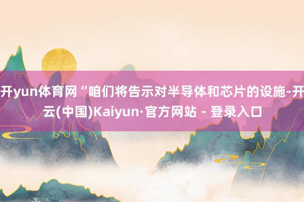 开yun体育网 “咱们将告示对半导体和芯片的设施-开云(中国)Kaiyun·官方网站 - 登录入口