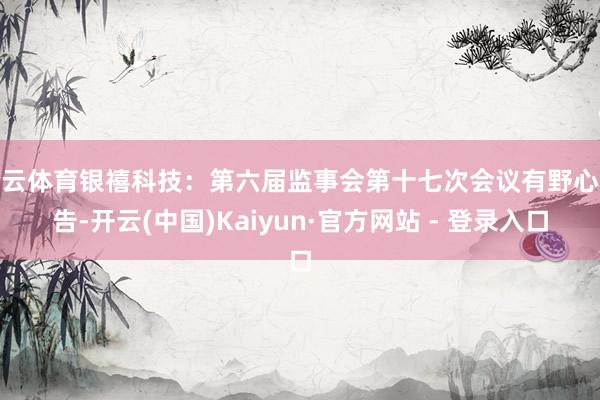 开云体育银禧科技：第六届监事会第十七次会议有野心公告-开云(中国)Kaiyun·官方网站 - 登录入口