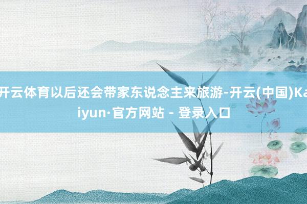 开云体育以后还会带家东说念主来旅游-开云(中国)Kaiyun·官方网站 - 登录入口