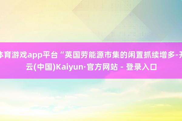 体育游戏app平台“英国劳能源市集的闲置抓续增多-开云(中国)Kaiyun·官方网站 - 登录入口
