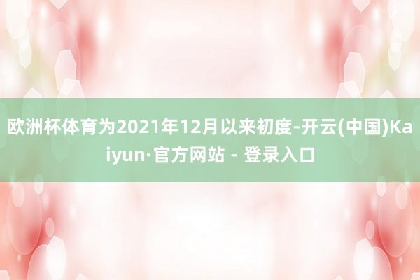 欧洲杯体育为2021年12月以来初度-开云(中国)Kaiyun·官方网站 - 登录入口