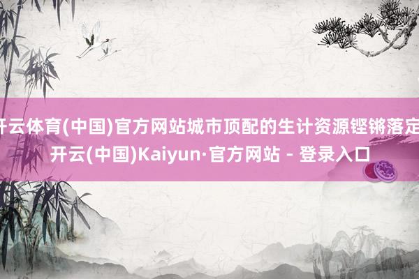 开云体育(中国)官方网站城市顶配的生计资源铿锵落定-开云(中国)Kaiyun·官方网站 - 登录入口