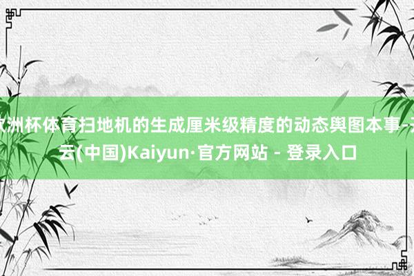 欧洲杯体育扫地机的生成厘米级精度的动态舆图本事-开云(中国)Kaiyun·官方网站 - 登录入口