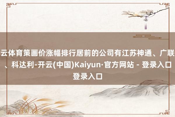 开云体育策画价涨幅排行居前的公司有江苏神通、广联达、科达利-开云(中国)Kaiyun·官方网站 - 登录入口