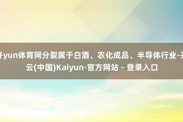 开yun体育网分裂属于白酒、农化成品、半导体行业-开云(中国)Kaiyun·官方网站 - 登录入口