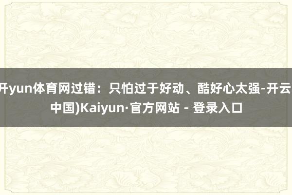 开yun体育网过错：只怕过于好动、酷好心太强-开云(中国)Kaiyun·官方网站 - 登录入口