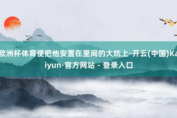 欧洲杯体育便把他安置在里间的大炕上-开云(中国)Kaiyun·官方网站 - 登录入口