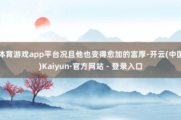 体育游戏app平台况且他也变得愈加的富厚-开云(中国)Kaiyun·官方网站 - 登录入口