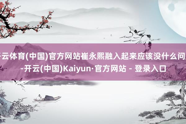 开云体育(中国)官方网站崔永熙融入起来应该没什么问题-开云(中国)Kaiyun·官方网站 - 登录入口