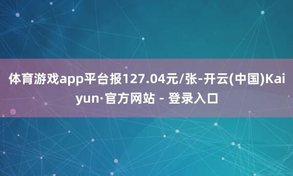 体育游戏app平台报127.04元/张-开云(中国)Kaiyun·官方网站 - 登录入口