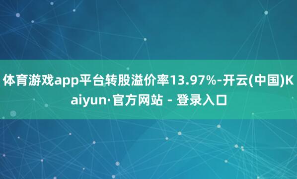 体育游戏app平台转股溢价率13.97%-开云(中国)Kaiyun·官方网站 - 登录入口