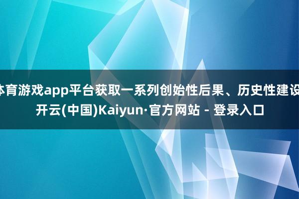 体育游戏app平台获取一系列创始性后果、历史性建设-开云(中国)Kaiyun·官方网站 - 登录入口