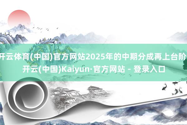 开云体育(中国)官方网站2025年的中期分成再上台阶-开云(中国)Kaiyun·官方网站 - 登录入口