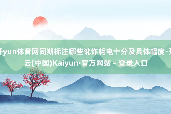 开yun体育网同期标注哪些讹诈耗电十分及具体幅度-开云(中国)Kaiyun·官方网站 - 登录入口