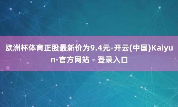 欧洲杯体育正股最新价为9.4元-开云(中国)Kaiyun·官方网站 - 登录入口