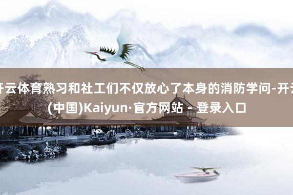 开云体育熟习和社工们不仅放心了本身的消防学问-开云(中国)Kaiyun·官方网站 - 登录入口