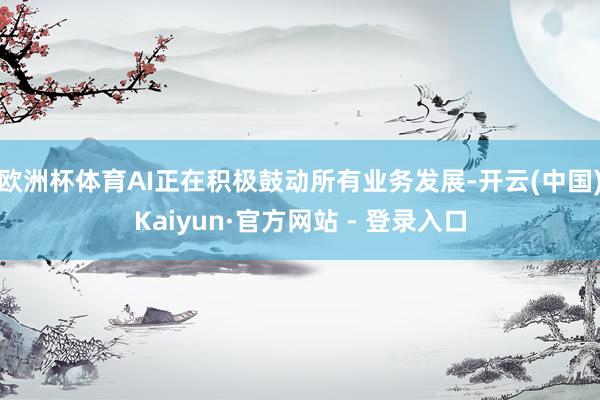 欧洲杯体育AI正在积极鼓动所有业务发展-开云(中国)Kaiyun·官方网站 - 登录入口