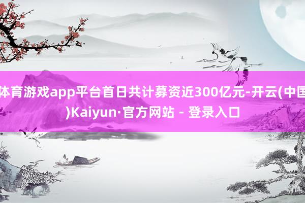 体育游戏app平台首日共计募资近300亿元-开云(中国)Kaiyun·官方网站 - 登录入口