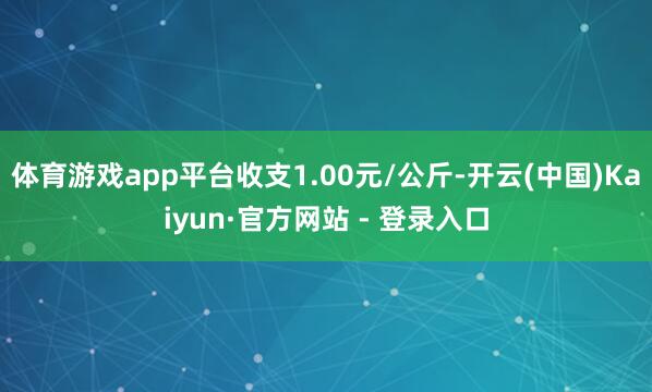 体育游戏app平台收支1.00元/公斤-开云(中国)Kaiyun·官方网站 - 登录入口