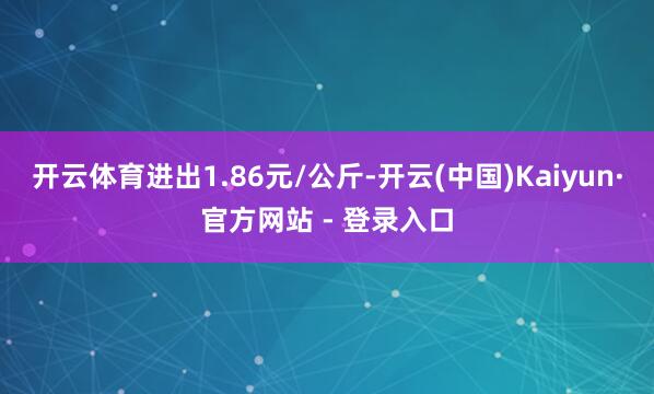 开云体育进出1.86元/公斤-开云(中国)Kaiyun·官方网站 - 登录入口