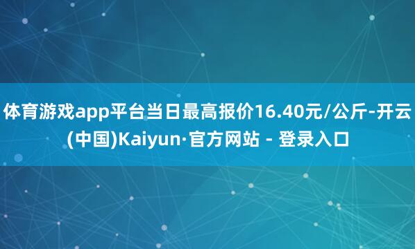 体育游戏app平台当日最高报价16.40元/公斤-开云(中国)Kaiyun·官方网站 - 登录入口