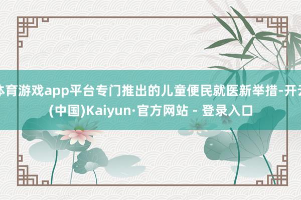 体育游戏app平台专门推出的儿童便民就医新举措-开云(中国)Kaiyun·官方网站 - 登录入口